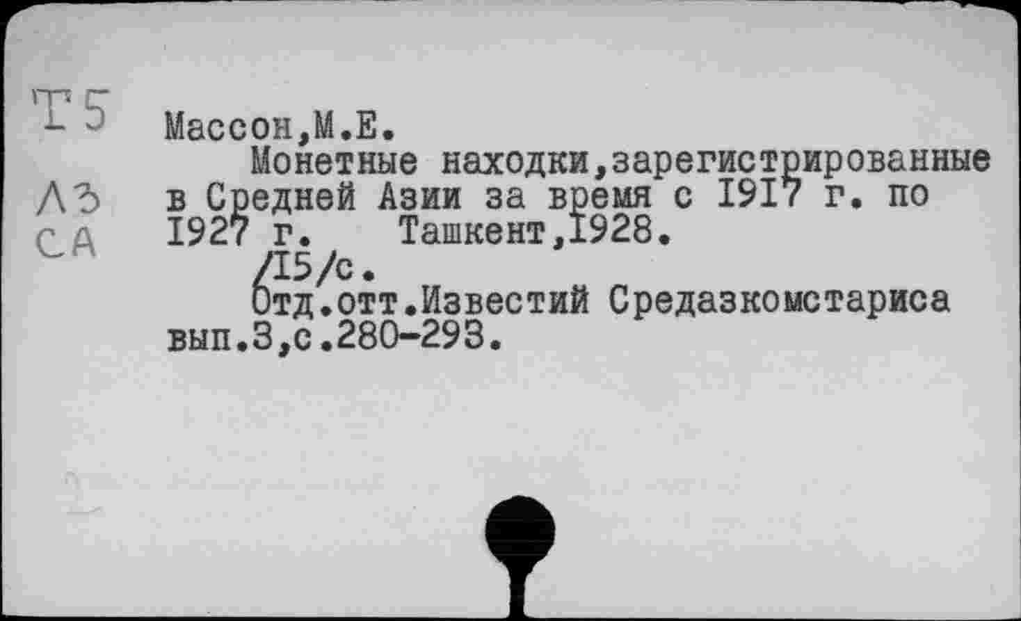 ﻿m r-
L	Массон,M.E.
Монетные находки,зарегистрированные Дд в Средней Азии за время с 1917 г. по С û 1927 г.	Ташкент,1928.
/15/с.
Отд.отт.Известий Средазкомстариса вып.З,с.280-293.